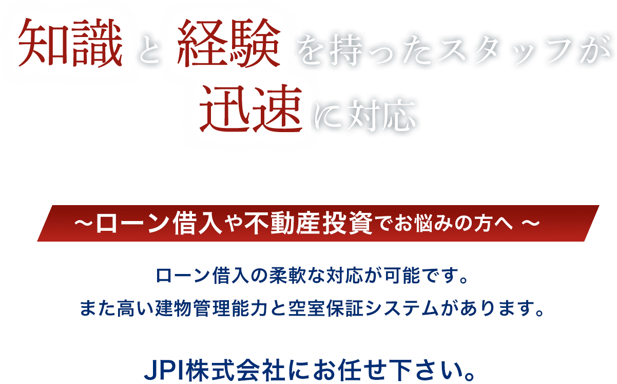 知識と経験を持ったスタッフが迅速に対応。ローン借入や不動産投資でお悩みの方へ、ローン借入の柔軟な対応が可能です。また、高い建物管理能力と空室保証システムがあります。JPI株式会社にお任せください。