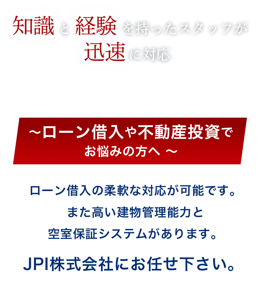 知識と経験を持ったスタッフが迅速に対応。ローン借入や不動産投資でお悩みの方へ、ローン借入の柔軟な対応が可能です。また、高い建物管理能力と空室保証システムがあります。JPI株式会社にお任せください。